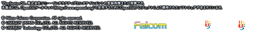PlayStationは、株式会社ソニー・インタラクティブエンタテインメントの登録商標または商標です。
本製品には、OpenSSLツールキット(hhttp://www.openssl.org)で使用するためにOpenSSLプロジェクトにより開発されたソフトウェアが含まれています。© Nihon Falcom Corporation. All rights reserved.© USERJOY JAPAN Co.,Ltd. All Rights Reserved. / © USERJOY Technology CO.,LTD. ALL RIGHTS RESERVED. 